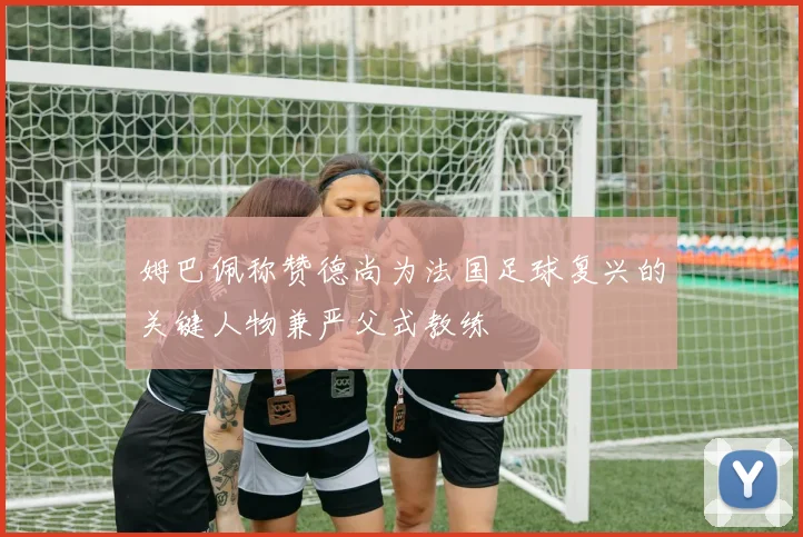 姆巴佩称赞德尚为法国足球复兴的关键人物兼严父式教练