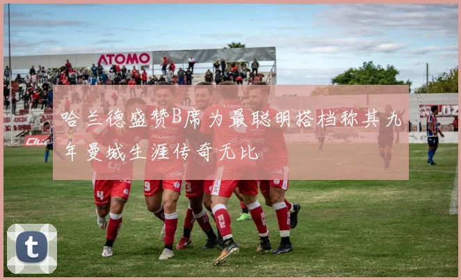 哈兰德盛赞B席为最聪明搭档称其九年曼城生涯传奇无比