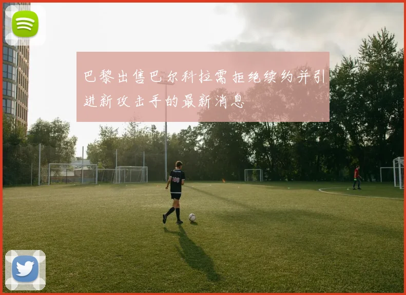 巴黎出售巴尔科拉需拒绝续约并引进新攻击手的最新消息
