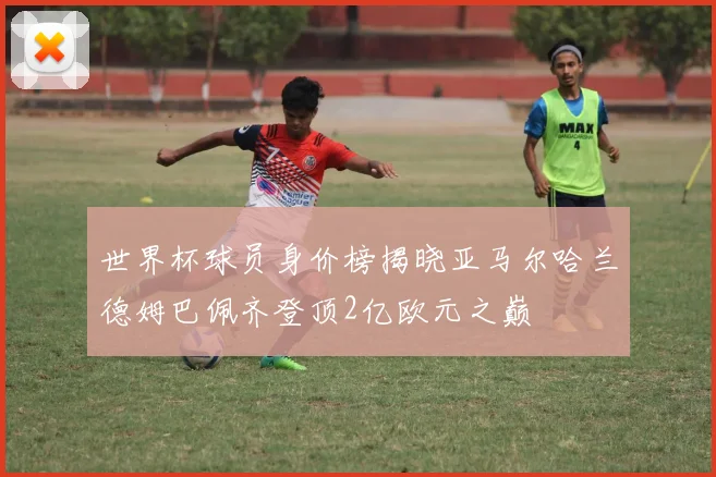 世界杯球员身价榜揭晓亚马尔哈兰德姆巴佩齐登顶2亿欧元之巅