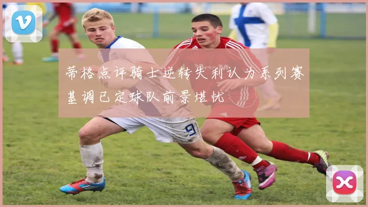 蒂格点评骑士逆转失利认为系列赛基调已定球队前景堪忧