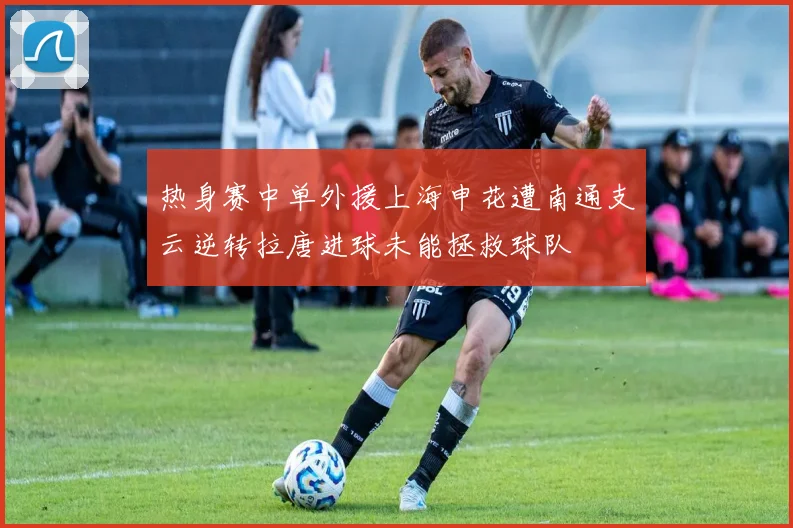 热身赛中单外援上海申花遭南通支云逆转拉唐进球未能拯救球队
