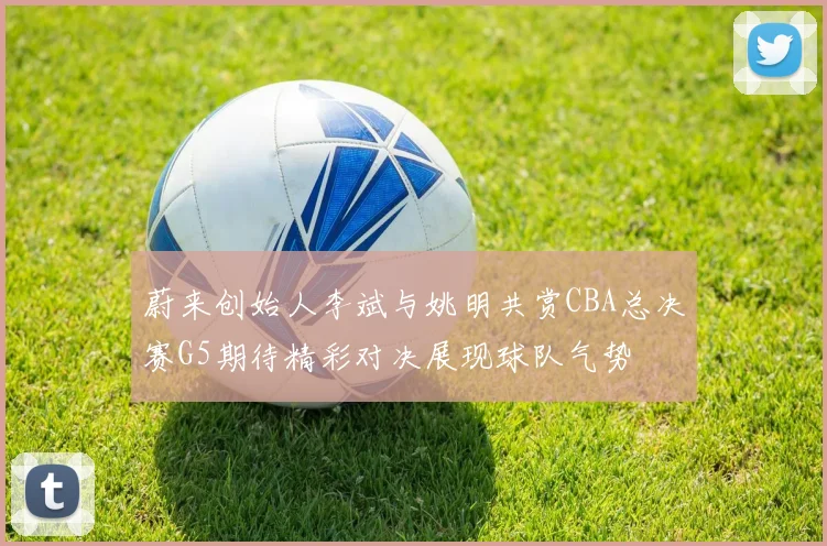 蔚来创始人李斌与姚明共赏CBA总决赛G5期待精彩对决展现球队气势
