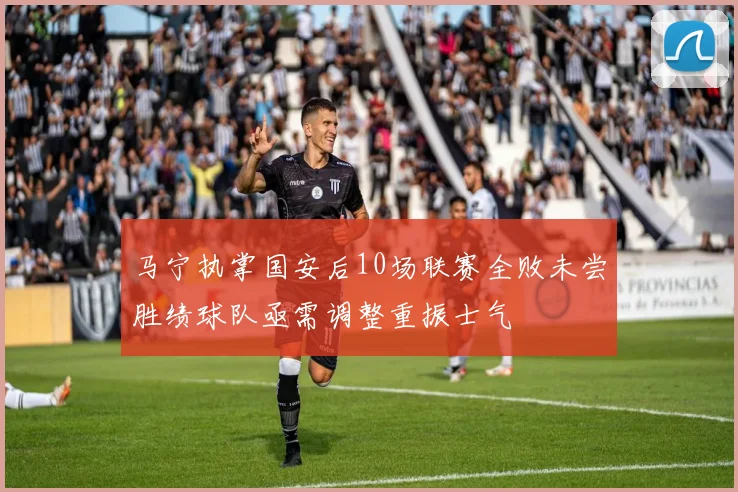 马宁执掌国安后10场联赛全败未尝胜绩球队亟需调整重振士气