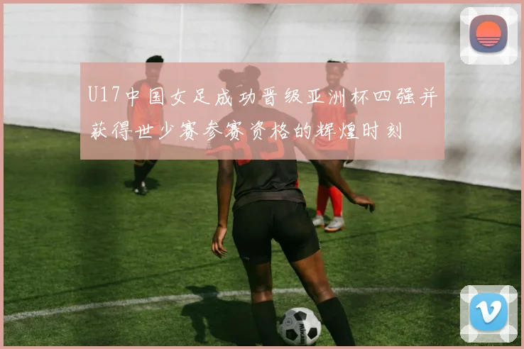 U17中国女足成功晋级亚洲杯四强并获得世少赛参赛资格的辉煌时刻